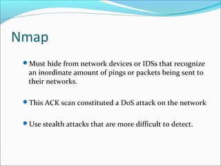 Nmap
Must hide from network devices or IDSs that recognize
an inordinate amount of pings or packets being sent to
their networks.
This ACK scan constituted a DoS attack on the network
Use stealth attacks that are more difficult to detect.
 