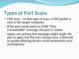 Types of Port Scans
 UDP scan —In this type of scan, a UDP packet is
sent to the target computer.
 If the port sends back an ICMP “Port
Unreachable” message, the port is closed.
 Again, not getting that message might imply the
port is open, but this isn’t always true. A firewall
or packet-filtering device could undermine your
assumptions
 