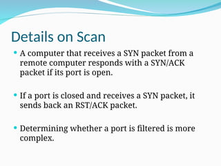 Details on Scan
 A computer that receives a SYN packet from a
remote computer responds with a SYN/ACK
packet if its port is open.
 If a port is closed and receives a SYN packet, it
sends back an RST/ACK packet.
 Determining whether a port is filtered is more
complex.
 