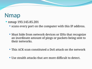Nmap
 nmap 193.145.85.201
 scans every port on the computer with this IP address.
 Must hide from network devices or IDSs that recognize
an inordinate amount of pings or packets being sent to
their networks.
 This ACK scan constituted a DoS attack on the network
 Use stealth attacks that are more difficult to detect.
 