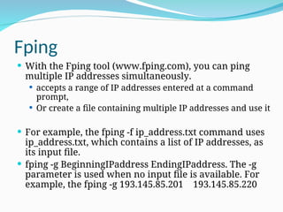 Fping
 With the Fping tool (www.fping.com), you can ping
multiple IP addresses simultaneously.
 accepts a range of IP addresses entered at a command
prompt,
 Or create a file containing multiple IP addresses and use it
 For example, the fping -f ip_address.txt command uses
ip_address.txt, which contains a list of IP addresses, as
its input file.
 fping -g BeginningIPaddress EndingIPaddress. The -g
parameter is used when no input file is available. For
example, the fping -g 193.145.85.201 193.145.85.220
 