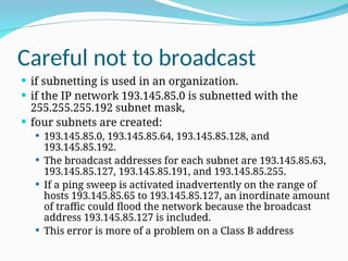 Careful not to broadcast
 if subnetting is used in an organization.
 if the IP network 193.145.85.0 is subnetted with the
255.255.255.192 subnet mask,
 four subnets are created:
 193.145.85.0, 193.145.85.64, 193.145.85.128, and
193.145.85.192.
 The broadcast addresses for each subnet are 193.145.85.63,
193.145.85.127, 193.145.85.191, and 193.145.85.255.
 If a ping sweep is activated inadvertently on the range of
hosts 193.145.85.65 to 193.145.85.127, an inordinate amount
of traffic could flood the network because the broadcast
address 193.145.85.127 is included.
 This error is more of a problem on a Class B address
 