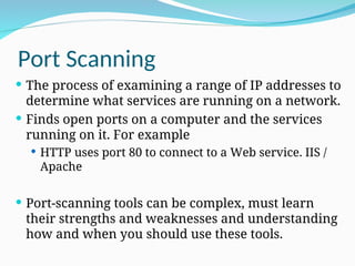 Port Scanning
 The process of examining a range of IP addresses to
determine what services are running on a network.
 Finds open ports on a computer and the services
running on it. For example
 HTTP uses port 80 to connect to a Web service. IIS /
Apache
 Port-scanning tools can be complex, must learn
their strengths and weaknesses and understanding
how and when you should use these tools.
 