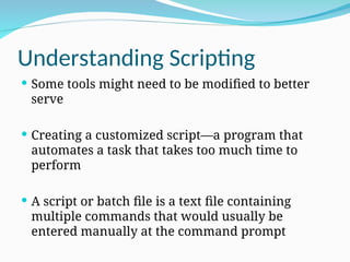 Understanding Scripting
 Some tools might need to be modified to better
serve
 Creating a customized script—a program that
automates a task that takes too much time to
perform
 A script or batch file is a text file containing
multiple commands that would usually be
entered manually at the command prompt
 
