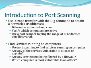 Introduction to Port Scanning
 Use a zone transfer with the Dig command to obtain
a network’s IP addresses.
 Determine subnetted and class
 Verify which computers are active
 Use a port scanner to ping the range of IP addresses
you discovered.
 Find Services running on computers
 Use port scanning to find services running on computer
 Are any of the services vulnerable to attacks or
exploits?
 Are any services not being filtered by a firewall?
 Which computer is most vulnerable to an attack?
 