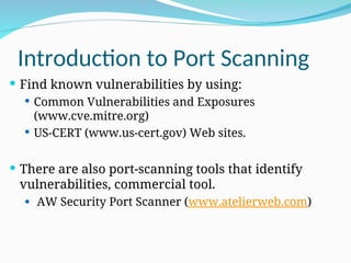 Introduction to Port Scanning
 Find known vulnerabilities by using:
 Common Vulnerabilities and Exposures
(www.cve.mitre.org)
 US-CERT (www.us-cert.gov) Web sites.
 There are also port-scanning tools that identify
vulnerabilities, commercial tool.
 AW Security Port Scanner (www.atelierweb.com)
 