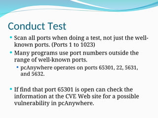 Conduct Test
 Scan all ports when doing a test, not just the well-
known ports. (Ports 1 to 1023)
 Many programs use port numbers outside the
range of well-known ports.
 pcAnywhere operates on ports 65301, 22, 5631,
and 5632.
 If find that port 65301 is open can check the
information at the CVE Web site for a possible
vulnerability in pcAnywhere.
 