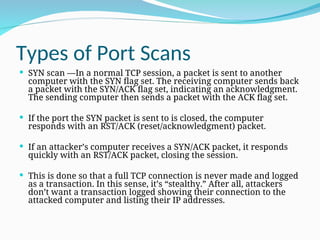 Types of Port Scans
 SYN scan —In a normal TCP session, a packet is sent to another
computer with the SYN flag set. The receiving computer sends back
a packet with the SYN/ACK flag set, indicating an acknowledgment.
The sending computer then sends a packet with the ACK flag set.
 If the port the SYN packet is sent to is closed, the computer
responds with an RST/ACK (reset/acknowledgment) packet.
 If an attacker’s computer receives a SYN/ACK packet, it responds
quickly with an RST/ACK packet, closing the session.
 This is done so that a full TCP connection is never made and logged
as a transaction. In this sense, it’s “stealthy.” After all, attackers
don’t want a transaction logged showing their connection to the
attacked computer and listing their IP addresses.
 