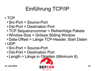 Einführung TCP/IP
● TCP
  ● Src-Port = Source-Port

  ● Dst-Port = Destination Port

  ● TCP Sequenznummer = Reihenfolge Pakete

  ● Window-Size = Grösse Sliding Window

  ● Data-Offset = Länge TCP-Header, Start Daten

● UDP

  ● Src-Port = Source-Port

  ● Dst-Port = Destination Port

  ● Length = Länge in Oktetten (Minimum 8)




14. Juni 2012                                     10
 