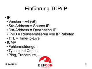 Einführung TCP/IP
● IP
  ● Version = v4 (v6)

  ● Src-Address = Source IP

  ● Dst-Address = Destination IP

  ● IP-ID = Reassemblieren von IP Paketen

  ● TTL = Time-to-Live

● ICMP

  ● Fehlermeldungen

  ● Types und Codes

  ● Ping, Traceroute, ...




14. Juni 2012                               11
 