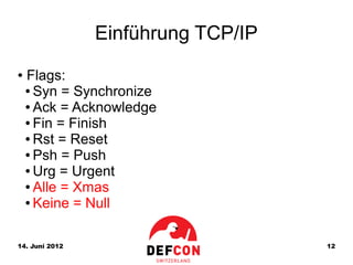 Einführung TCP/IP
●   Flags:
    ● Syn = Synchronize

    ● Ack = Acknowledge

    ● Fin = Finish

    ● Rst = Reset

    ● Psh = Push

    ● Urg = Urgent

    ● Alle = Xmas

    ● Keine = Null




14. Juni 2012                       12
 