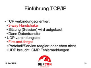 Einführung TCP/IP

● TCP verbindungsorientiert
  ● 3-way Handshake

  ● Sitzung (Session) wird aufgebaut

  ● Dann Datentransfer

● UDP verbindungslos

  ● Fire-and-forget

  ● Protokoll/Service reagiert oder eben nicht

  ● UDP braucht ICMP Fehlermeldungen




14. Juni 2012                                    13
 