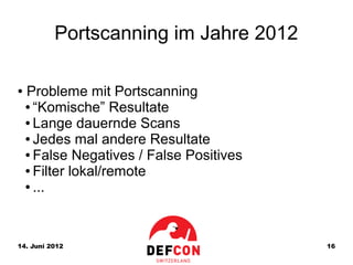 Portscanning im Jahre 2012

●   Probleme mit Portscanning
    ● “Komische” Resultate

    ● Lange dauernde Scans

    ● Jedes mal andere Resultate

    ● False Negatives / False Positives

    ● Filter lokal/remote

    ● ...




14. Juni 2012                             16
 