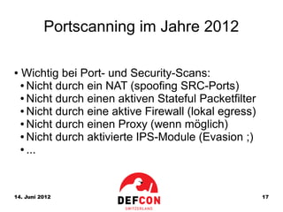 Portscanning im Jahre 2012

●   Wichtig bei Port- und Security-Scans:
    ● Nicht durch ein NAT (spoofing SRC-Ports)

    ● Nicht durch einen aktiven Stateful Packetfilter

    ● Nicht durch eine aktive Firewall (lokal egress)

    ● Nicht durch einen Proxy (wenn möglich)

    ● Nicht durch aktivierte IPS-Module (Evasion ;)

    ● ...




14. Juni 2012                                           17
 