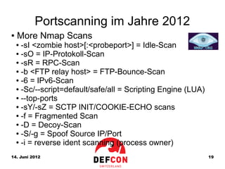 Portscanning im Jahre 2012
●   More Nmap Scans
    ● -sI <zombie host>[:<probeport>] = Idle-Scan
    ● -sO = IP-Protokoll-Scan

    ● -sR = RPC-Scan

    ● -b <FTP relay host> = FTP-Bounce-Scan

    ● -6 = IPv6-Scan

    ● -Sc/--script=default/safe/all = Scripting Engine (LUA)

    ● --top-ports

    ● -sY/-sZ = SCTP INIT/COOKIE-ECHO scans

    ● -f = Fragmented Scan

    ● -D = Decoy-Scan

    ● -S/-g = Spoof Source IP/Port

    ● -i = reverse ident scanning (process owner)



14. Juni 2012                                                  19
 