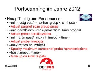 Portscanning im Jahre 2012
●   Nmap Timing und Performance
    ● --min-hostgroup/--max-hostgroup <numhosts>
      ● Adjust parallel scan group sizes

    ● --min-parallelism/--max-parallelism <numprobes>

      ● Adjust probe parallelization

    ● --min-rtt-timeout/--max-rtt-timeout <time>

      ● Adjust probe timeouts

    ● --max-retries <numtries>

      ● Specify maximum number of probe retransmissions

    ● --host-timeout <time>

      ● Give up on slow targets




14. Juni 2012                                             22
 