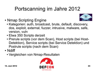 Portscanning im Jahre 2012
●   Nmap Scripting Engine
    ● Kategorien: auth, broadcast, brute, default, discovery,
      dos, exploit, external, fuzzer, intrusive, malware, safe,
      version, vuln
    ● Etwa 350 Scripts derzeit

    ● Prerule scripts (vor dem Scan), Host scripts (bei Host-

      Detektion), Service scripts (bei Service Detektion) und
      Postrule scripts (nach dem Scan)
●   Ndiff
    ●   Vergleichen von Nmap-Resultaten


14. Juni 2012                                                 24
 