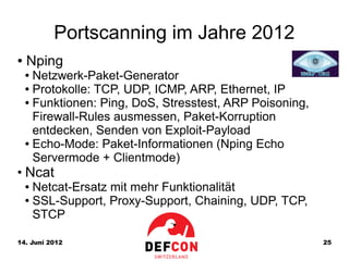 Portscanning im Jahre 2012
●   Nping
    ● Netzwerk-Paket-Generator
    ● Protokolle: TCP, UDP, ICMP, ARP, Ethernet, IP

    ● Funktionen: Ping, DoS, Stresstest, ARP Poisoning,

      Firewall-Rules ausmessen, Paket-Korruption
      entdecken, Senden von Exploit-Payload
    ● Echo-Mode: Paket-Informationen (Nping Echo

      Servermode + Clientmode)
●
    Ncat
    ● Netcat-Ersatz mit mehr Funktionalität
    ● SSL-Support, Proxy-Support, Chaining, UDP, TCP,

      STCP

14. Juni 2012                                             25
 