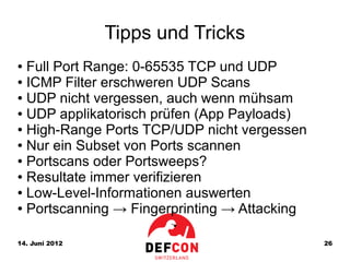 Tipps und Tricks
● Full Port Range: 0-65535 TCP und UDP
● ICMP Filter erschweren UDP Scans

● UDP nicht vergessen, auch wenn mühsam

● UDP applikatorisch prüfen (App Payloads)

● High-Range Ports TCP/UDP nicht vergessen

● Nur ein Subset von Ports scannen

● Portscans oder Portsweeps?

● Resultate immer verifizieren

● Low-Level-Informationen auswerten

● Portscanning → Fingerprinting → Attacking




14. Juni 2012                                 26
 