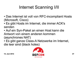 Internet Scanning I/II
● Das Internet ist voll von RFC-incompliant Hosts
(Microsoft, Cisco)
● Es gibt Hosts im Internet, die immer ACK's

senden
● Auf ein Syn-Paket an einen Host kann die

Antwort von einem anderen kommen
(asynchrones NAT)
● Es gibt ganze Class-A Netzwerke im Internet,

die leer sind (black holes)

14. Juni 2012                                       27
 