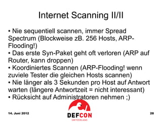 Internet Scanning II/II
● Nie sequentiell scannen, immer Spread
Spectrum (Blockweise zB. 256 Hosts, ARP-
Flooding!)
● Das erste Syn-Paket geht oft verloren (ARP auf

Router, kann droppen)
● Koordiniertes Scannen (ARP-Flooding! wenn

zuviele Tester die gleichen Hosts scannen)
● Nie länger als 3 Sekunden pro Host auf Antwort

warten (längere Antwortzeit = nicht interessant)
● Rücksicht auf Administratoren nehmen ;)




14. Juni 2012                                      28
 