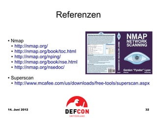 Referenzen

●   Nmap
    ● http://nmap.org/

    ● http://nmap.org/book/toc.html

    ● http://nmap.org/nping/

    ● http://nmap.org/book/nse.html

    ● http://nmap.org/nsedoc/



●   Superscan
    ● http://www.mcafee.com/us/downloads/free-tools/superscan.aspx




14. Juni 2012                                                   32
 