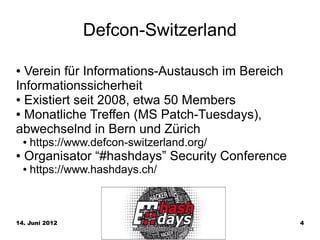 Defcon-Switzerland

● Verein für Informations-Austausch im Bereich
Informationssicherheit
● Existiert seit 2008, etwa 50 Members

● Monatliche Treffen (MS Patch-Tuesdays),

abwechselnd in Bern und Zürich
    ●   https://www.defcon-switzerland.org/
●   Organisator “#hashdays” Security Conference
    ●   https://www.hashdays.ch/



14. Juni 2012                                     4
 