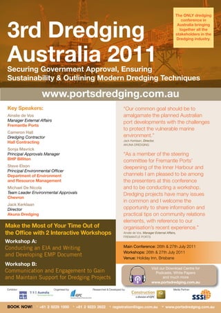 The ONLY dredging




3rd Dredging
                                                                                                                          conference in
                                                                                                                        Australia bringing
                                                                                                                         together all the
                                                                                                                       stakeholders in the
                                                                                                                       Dredging industry.




Australia 2011
Securing Government Approval, Ensuring
Sustainability & Outlining Modern Dredging Techniques

                     www.portsdredging.com.au
Key Speakers:                                                                  “Our common goal should be to
Ainslie de Vos                                                                 amalgamate the planned Australian
Manager External Affairs                                                       port developments with the challenges
Fremantle Ports
                                                                               to protect the vulnerable marine
Cameron Hall
Dredging Contractor                                                            environment.”
                                                                               Jack Kerklaan, Director,
Hall Contracting
                                                                               AKUNA DREDGING
Sonja Mavrick
Principal Approvals Manager                                                    “As a member of the steering
BHP Billiton                                                                   committee for Fremantle Ports’
Steve Elson                                                                    deepening of the Inner Harbour and
Principal Environmental Officer
Department of Environment                                                      channels I am pleased to be among
and Resource Management                                                        the presenters at this conference
Michael De Nicola                                                              and to be conducting a workshop.
Team Leader Environmental Approvals                                            Dredging projects have many issues
Chevron
                                                                               in common and I welcome the
Jack Kerklaan
Director                                                                       opportunity to share information and
Akuna Dredging                                                                 practical tips on community relations
                                                                               elements, with reference to our
Make the Most of Your Time Out of                                              organisation’s recent experience.”
the Office with 2 Interactive Workshops                                        Ainslie de Vos, Manager External Affairs,
                                                                               FREMANTLE PORTS
Workshop A:
Conducting an EIA and Writing                                                  Main Conference: 26th & 27th July 2011
                                                                               Workshops: 26th & 27th July 2011
and Developing EMP Document
                                                                               Venue: Holiday Inn, Brisbane
Workshop B:
                                                                                                    Visit our Download Centre for
Communication and Engagement to Gain                                                                   Podcasts, White Papers
and Maintain Support for Dredging Projects                                                                  and much more
                                                                                                    www.portsdredging.com.au
Exhibitor:                 Organised by:               Researched & Developed by:                                     Media Partner:




BOOK NOW!       T
                    +61 2 9229 1000        F
                                               +61 2 9223 2622      E
                                                                        registration@iqpc.com.au             W
                                                                                                                 www.portsdredging.com.au
 