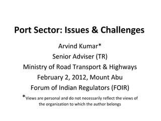Port Sector: Issues & Challenges
                   Arvind Kumar*
                Senior Adviser (TR)
 Ministry of Road Transport & Highways
        February 2, 2012, Mount Abu
     Forum of Indian Regulators (FOIR)
 *Views are personal and do not necessarily reflect the views of
          the organization to which the author belongs
 