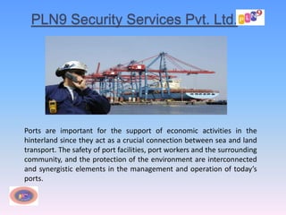 PLN9 Security Services Pvt. Ltd.
Ports are important for the support of economic activities in the
hinterland since they act as a crucial connection between sea and land
transport. The safety of port facilities, port workers and the surrounding
community, and the protection of the environment are interconnected
and synergistic elements in the management and operation of today’s
ports.
 