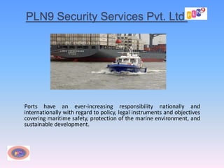 PLN9 Security Services Pvt. Ltd.
Ports have an ever-increasing responsibility nationally and
internationally with regard to policy, legal instruments and objectives
covering maritime safety, protection of the marine environment, and
sustainable development.
 