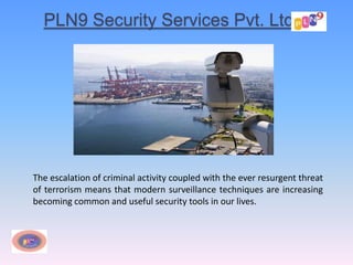 PLN9 Security Services Pvt. Ltd.
The escalation of criminal activity coupled with the ever resurgent threat
of terrorism means that modern surveillance techniques are increasing
becoming common and useful security tools in our lives.
 