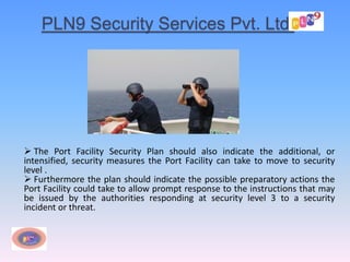 PLN9 Security Services Pvt. Ltd.
 The Port Facility Security Plan should also indicate the additional, or
intensified, security measures the Port Facility can take to move to security
level .
 Furthermore the plan should indicate the possible preparatory actions the
Port Facility could take to allow prompt response to the instructions that may
be issued by the authorities responding at security level 3 to a security
incident or threat.
 
