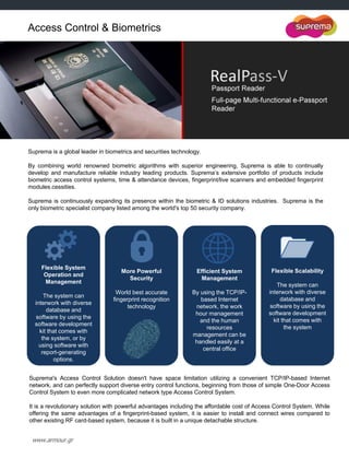 www.armour.gr
Suprema is a global leader in biometrics and securities technology.
By combining world renowned biometric algorithms with superior engineering, Suprema is able to continually
develop and manufacture reliable industry leading products. Suprema‟s extensive portfolio of products include
biometric access control systems, time & attendance devices, fingerprint/live scanners and embedded fingerprint
modules.cessities.
Suprema is continuously expanding its presence within the biometric & ID solutions industries. Suprema is the
only biometric specialist company listed among the world's top 50 security company.
Flexible System
Operation and
Management
The system can
interwork with diverse
database and
software by using the
software development
kit that comes with
the system, or by
using software with
report-generating
options.
More Powerful
Security
World best accurate
fingerprint recognition
technology
Efficient System
Management
By using the TCP/IP-
based Internet
network, the work
hour management
and the human
resources
management can be
handled easily at a
central office
Flexible Scalability
The system can
interwork with diverse
database and
software by using the
software development
kit that comes with
the system
Suprema's Access Control Solution doesn't have space limitation utilizing a convenient TCP/IP-based Internet
network, and can perfectly support diverse entry control functions, beginning from those of simple One-Door Access
Control System to even more complicated network type Access Control System.
It is a revolutionary solution with powerful advantages including the affordable cost of Access Control System. While
offering the same advantages of a fingerprint-based system, it is easier to install and connect wires compared to
other existing RF card-based system, because it is built in a unique detachable structure.
Access Control & Biometrics
 