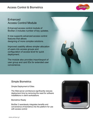 www.armour.gr
Enhanced
Access Control Module
Enhanced access control module of
BioStar 2 includes number of key updates.
It now supports advanced access control
features that allows
designing of more complex solutions.
Improved usability allows simpler allocation
of users into access groups and
configuration of access level for quick
deployment.
The module also provides import/export of
user group and card IDs for extended user
convenience.
Simple Biometrics
Simple Deployment of Sites
The Web-server architecture significantly reduces
deployment time by removing the need for software
installations in client workstations
Biometrics Ready
BioStar 2 seamlessly integrates benefits and
convenience of biometrics into the platform for use
with access control
Access Control & Biometrics
 
