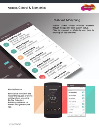 www.armour.gr
Real-time Monitoring
Monitor current system activities anywhere
through the app and track system status.
Filter is provided to efficiently sort data for
follow up on past activities.
Live Notifications
Receive live notification and
respond to requests or alarms
quickly without accessing
BioStar 2 via client.
Following events can be
notified through the mobile
app.
Access Control & Biometrics
 