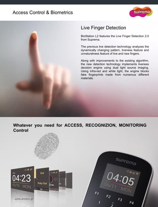 www.armour.gr
Live Finger Detection
BioStation L2 features the Live Finger Detection 2.0
from Suprema.
The previous live detection technology analyzes the
dynamically changing pattern, liveness feature and
unnaturalness feature of live and new fingers.
Along with improvements to the existing algorithm,
the new detection technology implements liveness
decision engine using dual light source imaging.
Using infra-red and white light, the engine blocks
fake fingerprints made from numerous different
materials.
Access Control & Biometrics
Whatever you need for ACCESS, RECOGNIZION, MONITORING
Control
 