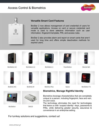 www.armour.gr
Access Control & Biometrics
Versatile Smart Card Features
BioStar 2 now allows management of card credential of users for
versatile applications. Access on card or secure credential card
mode is used to store selective information such as user
information, fingerprint template, PIN, and access rules.
BioStar 2 also provides alarm and report on smart cards that aren‟t
used for long time and offers simple deactivation methods for
expired users.
Biometrics, Manage Rightful Identity
Biometrics leverage characteristics that are completely
unique to a person, including fingerprint, face and vein,
iris and voice.
The technology eliminates the need for technologies
that leave us with „suspect identity‟ -keys, passwords &
PINs, while delivering greater security, assurance &
convenience in an enterprise setting.
For turnkey solutions and suggestions, contact us!
 