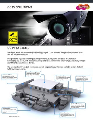 www.armour.gr
CCTV SOLUTIONS
CCTV SYSTEMS
We import, trade and support High Technology Digital CCTV systems (image / voice) in order to be
and not only to feel secure!
Designed and adjusted according your requirements, our systems can cover in full all your
home/company needs, with transferring image and voice, in real time, wherever you are at any time (in
your PC and or your mobile device).
Our specialists will record all your needs and will propose to you the most workable system that will
fulfill your requirements.
 