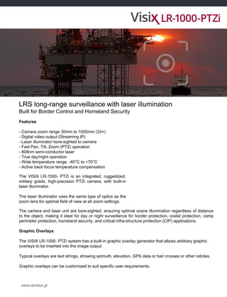 www.armour.gr
LRS long-range surveillance with laser illumination
Built for Border Control and Homeland Security
Features
- Camera zoom range 30mm to 1000mm (33×)
- Digital video output (Streaming IP)
- Laser illuminator bore-sighted to camera
- Fast Pan, Tilt, Zoom (PTZ) operation
- 808nm semi-conductor laser
- True day/night operation
- Wide temperature range, -40°C to +70°C
- Active back focus temperature compensation
The VISIX LR-1000- PTZi is an integrated, ruggedized,
military grade, high-precision PTZi camera, with built-in
laser illuminator.
The laser illuminator uses the same type of optics as the
zoom lens for optimal field of view at all zoom settings.
The camera and laser unit are bore-sighted, ensuring optimal scene illumination regardless of distance
to the object, making it ideal for day or night surveillance for border protection, costal protection, camp
perimeter protection, homeland security, and critical infra-structure protection (CIP) applications.
Graphic Overlays
The VISIX LR-1000- PTZi system has a built-in graphic overlay generator that allows arbitrary graphic
overlays to be inserted into the image output.
Typical overlays are text strings, showing azimuth, elevation, GPS data or hair crosses or other reticles.
Graphic overlays can be customized to suit specific user requirements.
 