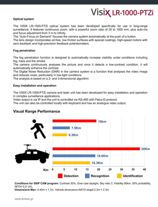 www.armour.gr
Optical system
The VISIX LR-1000-PTZi optical system has been developed specifically for use in long-range
surveillance. It features continuous zoom, with a powerful zoom ratio of 30 to 1000 mm, plus auto-iris
and focus adjustment from 3 m to infinity.
The “Auto-Focus on Demand” focuses the camera system automatically at the push of a button.
The lens design incorporates oil-free, low-friction surfaces with special coatings, high-speed motors with
zero backlash and high-precision feedback potentiometers.
Fog penetration
The fog penetration function is designed to automatically increase visibility under conditions including
fog, haze and fire smoke.
The camera continuously analyses the picture and once it detects a low-contrast condition, it will
automatically enhance the contrast.
The Digital Noise Reduction (DNR) in the camera system is a function that analyses the video image
and reduces noise, particularly in low-light conditions.
The analysis is based on a 2- and 3-dimensional algorithm
Easy installation and operation
The VISIX LR-1000-PTZi camera and laser unit has been developed for easy installation and operation
in complex surveillance applications.
Video output is via IP and the unit is controlled via RS-485 with Pelco-D protocol.
The unit can also be controlled locally with keyboard and has an analogue video output.
Visual Range Performance
Km
Detection Recognition Identification
Conditions for SSIP CAM program: Contrast 30%, Over cast daylight, Sky ratio 3, Visibility 80km, 50% probability,
NFOV 0,3° (H),
Dimensions Man: 0.45m × 1.7m. Vehicle dimensions NATO target 2.3m × 2.3m
16.3Km
18.6Km
38Km
6.3Km
7.5Km
19km
0 5 10 15 20 25 30 35 40
 