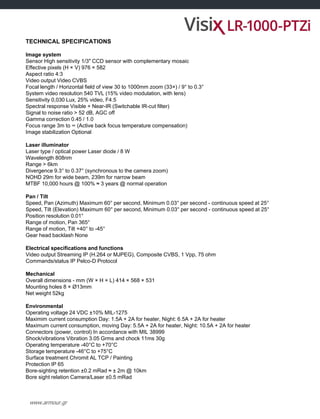 www.armour.gr
TECHNICAL SPECIFICATIONS
Image system
Sensor High sensitivity 1/3" CCD sensor with complementary mosaic
Effective pixels (H × V) 976 × 582
Aspect ratio 4:3
Video output Video CVBS
Focal length / Horizontal field of view 30 to 1000mm zoom (33×) / 9° to 0.3°
System video resolution 540 TVL (15% video modulation, with lens)
Sensitivity 0,030 Lux, 25% video, F4.5
Spectral response Visible + Near-IR (Switchable IR-cut filter)
Signal to noise ratio > 52 dB, AGC off
Gamma correction 0.45 / 1.0
Focus range 3m to ∞ (Active back focus temperature compensation)
Image stabilization Optional
Laser illuminator
Laser type / optical power Laser diode / 8 W
Wavelength 808nm
Range > 6km
Divergence 9.3° to 0.37° (synchronous to the camera zoom)
NOHD 29m for wide beam, 239m for narrow beam
MTBF 10,000 hours @ 100% ≈ 3 years @ normal operation
Pan / Tilt
Speed, Pan (Azimuth) Maximum 60° per second, Minimum 0.03° per second - continuous speed at 25°
Speed, Tilt (Elevation) Maximum 60° per second, Minimum 0.03° per second - continuous speed at 25°
Position resolution 0.01°
Range of motion, Pan 365°
Range of motion, Tilt +40° to -45°
Gear head backlash None
Electrical specifications and functions
Video output Streaming IP (H.264 or MJPEG), Composite CVBS, 1 Vpp, 75 ohm
Commands/status IP Pelco-D Protocol
Mechanical
Overall dimensions - mm (W × H × L) 414 × 568 × 531
Mounting holes 8 × Ø13mm
Net weight 52kg
Environmental
Operating voltage 24 VDC ±10% MIL-1275
Maximim current consumption Day: 1.5A + 2A for heater, Night: 6.5A + 2A for heater
Maximum current consumption, moving Day: 5.5A + 2A for heater, Night: 10.5A + 2A for heater
Connectors (power, control) In accordance with MIL 38999
Shock/vibrations Vibration 3.05 Grms and chock 11ms 30g
Operating temperature -40°C to +70°C
Storage temperature -46°C to +75°C
Surface treatment Chromit AL TCP / Painting
Protection IP 65
Bore-sighting retention ±0.2 mRad ≈ ± 2m @ 10km
Bore sight relation Camera/Laser ±0.5 mRad
 