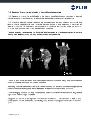 www.armour.gr
FLIR Systems; One of the world leader in thermal imaging cameras
FLIR Systems is one of the world leader in the design, manufacturing and marketing of thermal
imaging systems for a wide variety of commercial, industrial and government applications.
FLIR Systems‟ thermal imaging systems use state-of-the-art infrared imaging technology that
detects infrared radiation - or heat - enabling the user to see in total darkness, in practically all
weather conditions. We design and manufacture all of the critical technologies inside our products,
including detectors, electronics, and special lenses ourselves.
Thermal imaging cameras like the FLIR HRC-Series create a virtual security fence and are
finding their way into many security and surveillance applications.
Thanks to their ability to detect man-sized targets several kilometers away, they are extremely
suited for border surveillance and coastal protection.
Protecting a country‟s borders is vital to its national security. It is however very challenging to detect
potential intruders or smugglers in total darkness, in the most diverse weather conditions.
Thermal imaging cameras can help border control professionals to meet the demands they face at
night and in other low-light situations.
Also ports and airports, nuclear plants, petrochemical installations,... are vulnerable to theft, or even
worse terrorist attacks, and can be protected by using thermal imaging cameras like the FLIR HRC-
Series.
 