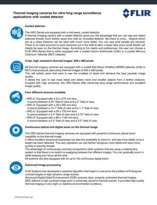 Thermal imaging cameras for ultra long range surveillance
applications with cooled detector
Cooled detector
The HRC-Series are equipped with a mid-wave, cooled detector.
A thermal imaging camera with a cooled detector gives you the advantage that you can see and detect
potential threats much farther away than with an uncooled detector. But there is more... Objects which
are at a close distance can be seen with much more detail. You can see what people are carrying.
There is no need anymore to send someone out in the field to take a closer look since small details can
clearly be seen on the thermal image. According to his needs and preferences, the user can choose a
FLIR HRC-Series that is either equipped with a cooled Indium Antimonide (InSb) or a cooled Mercury
Cadmium Telluride (MCT) detector.
Crisp, high resolution thermal images: 640 x 480 pixels
All thermal imaging cameras are equipped with a cooled Mid-Wave InfraRed (MWIR) detector (InSb or
MCT) that produces ultra-sharp thermal images of 640 x 480 pixels.
This will satisfy users that want to see the smallest of detail and demand the best possible image
quality.
It allows the user to see more detail and detect more and smaller objects from a farther distance.
Coupled with high sensitivity, the HRC-Series offer extremely long range performance and excellent
image quality.
Four different versions available
- HRC-E: Equipped with a 22 x 275 mm lens.
It zooms between a 25° field of view and a 2° field of view.
- HRC-S: Equipped with a 39 x 490 mm lens
It zooms between a 14.1° field of view and a 1.1° field of view.
- HRC-U: Equipped with a 59 x 735 mm lens.
It zooms between a 9.4° field of view and a 0.75° field of view.
- HRC-X: Equipped with a 88 x 1100 mm lens.
It zooms between a 6.3° field of view and a 0.5° field of view.
Continuous optical and digital zoom on the thermal image
The HRC-Series thermal imaging cameras are equipped with powerful continuous optical zoom
capability on the thermal image.
It offers excellent situational awareness but also the possibility to zoom-in, and see more detail, once a
target has been detected. This way operators can see farther recognize more detail and react more
quickly to security threats.
The advantage of continuously zooming compared to other systems that are using a rotating lens
system is that there is no switch or swapping between the different images. You can gradually zoom in
while keeping your focus all the time.
All systems are also equipped with an up to 16x continuous digital zoom
Advanced image processing
FLIR Systems has developed a powerful algorithm that helps to overcome the problem of finding low
contrast targets in high dynamic range scenes.
Advanced Digital Detail Enhancement (DDE) assures clear, properly contrasted thermal images.
DDE delivers a high contrast image even in extremely dynamic thermal scenes. It provides high quality
thermal imaging in any night- or daytime environmental conditions.
www.armour.gr
 