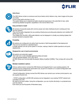 www.armour.gr
Auto focus
The HRC-Series contain an exclusive auto focus feature which delivers crisp, clear images at the press
of a button.
Focus is kept while zooming in or out.
The system allows you to experience better situational awareness in the wide field of view, while
maintaining detailed recognition capabilities in the narrow field of view.
Easy and fast to install
All cameras incorporate easily with common power and video interfaces found in existing and new
security systems.
They can be easily integrated into any existing infrastructure providing early detection and visibility 24/7
all the year round.
The images from the 640 x 480 pixels detector can be displayed on virtually any existing display that
accepts standard composite video.
Portability
All systems are configured to be either fixed mounted or field transportable for fast deployment.
They can be mounted on a standard tripod.
A single operator can set up the system in minutes, making it ideal for mobile operations and quick
deployments.
Designed for use in harsh environments
All systems are extremely rugged.
Their vital core is well protected against humidity and water.
They all operate between -32°C and +55°C.
All HRC-Series are Commercially Developed, Military Qualified (CDMQ). They comply with various Mil-
Std.
Multiple installation options
Various options exist to connect the HRC-Series and integrate them in your existing systems. All
cameras can be configured for stand alone use, as part of a network or in a hybrid configuration with
local and network based control:
- Serial Configuration: Simply connect the HRC-Series over serial to your remote control panel or use
the Joystick Control Unit.
- TCP/IP configuration: all HRC MS cameras can be integrated in any existing TCP/IP network and
controlled over a PC.
No need to put extra cables. Using this configuration, you can monitor all activity in a protected area
over the internet.
Even when you are thousands of kilometers away.
 