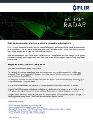 www.armour.gr
Understanding the nature of a threat is critical to intercepting and defeating it.
FLIR's ground surveillance radars let you know where detect and track multiple threat simultaneously
at ranges beyond the fence line so security personnel can monitor and control their security zone by
intercepting threats before they can complete their mission.
With next-generation “track while scan” capabilities in a ruggedized, mil-spec design, FLIR ground
surveillance radars are exceptionally fast and have class leading target detection and acquisition
performance
Ranger R5 PERIMETER SURVEILLANCE RADAR
Wide Area Surveillance for Desert Environments
The Ranger® R5 perimeter surveillance radar provides accurate, high resolution detection of vehicles and
personnel. This ground-based radar is designed to meet the rigors of a desert environment, providing 24/7
security to ranges of up to 5000m.
The Ranger R5 perimeter surveillance radar scans a full 360 degrees every second effectively monitoring up to
78 square kilometers (30 square miles).
Multiple units can be installed with overlapping coverage areas to protect larger areas such as borders.
As part of the FLIR integrated product suite, multiple units may be networked with any or all of the full range of
FLIR radars and imagers to conform to terrain profiles and secure areas inside and outside a perimeter.
Using the radars‟ advantage in detecting intruders, pan-tilt-zoom (PTZ) cameras can focus on their strength –
identifying and assessing threats – for a more efficient and cost effective solution.
Also available models
- R5D (Dual Mode, Perimeter Surveillance Radar)
- R3 (High Resolution Perimeter Intrusion Detection
- Ranger R3D (Switchable, FMCW &Pulse Doppler Mid-Range Ground Surveillance Radar)
- Ranger R2 (High Resolution Wide Area Surveillance)
- Ranger R1Short-Range Ground Surveillance Radar)
 