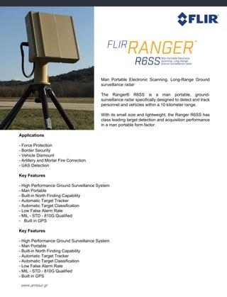 www.armour.gr
Applications
- Force Protection
- Border Security
- Vehicle Dismount
- Artillery and Mortar Fire Correction
- UAS Detection
Key Features
- High Performance Ground Surveillance System
- Man Portable
- Built-in North Finding Capability
- Automatic Target Tracker
- Automatic Target Classification
- Low False Alarm Rate
- MIL - STD - 810G Qualified
- Built in GPS
Key Features
- High Performance Ground Surveillance System
- Man Portable
- Built-in North Finding Capability
- Automatic Target Tracker
- Automatic Target Classification
- Low False Alarm Rate
- MIL - STD - 810G Qualified
- Built in GPS
Man Portable Electronic Scanning, Long-Range Ground
surveillance radar
The Ranger® R6SS is a man portable, ground-
surveillance radar specifically designed to detect and track
personnel and vehicles within a 10 kilometer range.
With its small size and lightweight, the Ranger R6SS has
class leading target detection and acquisition performance
in a man portable form factor.
 
