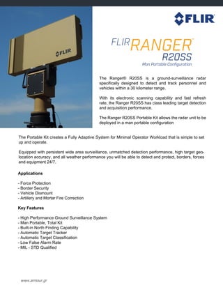 www.armour.gr
Applications
- Force Protection
- Border Security
- Vehicle Dismount
- Artillery and Mortar Fire Correction
Key Features
- High Performance Ground Surveillance System
- Man Portable, Total Kit
- Built-in North Finding Capability
- Automatic Target Tracker
- Automatic Target Classification
- Low False Alarm Rate
- MIL - STD Qualified
The Ranger® R20SS is a ground-surveillance radar
specifically designed to detect and track personnel and
vehicles within a 30 kilometer range.
With its electronic scanning capability and fast refresh
rate, the Ranger R20SS has class leading target detection
and acquisition performance.
The Ranger R20SS Portable Kit allows the radar unit to be
deployed in a man portable configuration
The Portable Kit creates a Fully Adaptive System for Minimal Operator Workload that is simple to set
up and operate.
Equipped with persistent wide area surveillance, unmatched detection performance, high target geo-
location accuracy, and all weather performance you will be able to detect and protect, borders, forces
and equipment 24/7.
 
