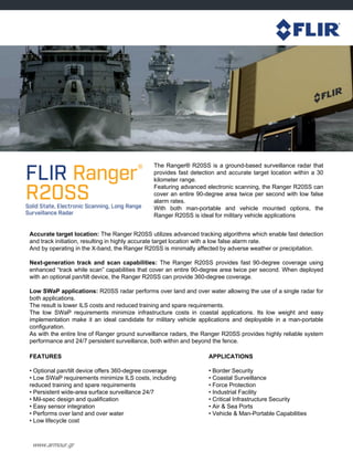 www.armour.gr
The Ranger® R20SS is a ground-based surveillance radar that
provides fast detection and accurate target location within a 30
kilometer range.
Featuring advanced electronic scanning, the Ranger R20SS can
cover an entire 90-degree area twice per second with low false
alarm rates.
With both man-portable and vehicle mounted options, the
Ranger R20SS is ideal for military vehicle applications
Accurate target location: The Ranger R20SS utilizes advanced tracking algorithms which enable fast detection
and track initiation, resulting in highly accurate target location with a low false alarm rate.
And by operating in the X-band, the Ranger R20SS is minimally affected by adverse weather or precipitation.
Next-generation track and scan capabilities: The Ranger R20SS provides fast 90-degree coverage using
enhanced “track while scan” capabilities that cover an entire 90-degree area twice per second. When deployed
with an optional pan/tilt device, the Ranger R20SS can provide 360-degree coverage.
Low SWaP applications: R20SS radar performs over land and over water allowing the use of a single radar for
both applications.
The result is lower ILS costs and reduced training and spare requirements.
The low SWaP requirements minimize infrastructure costs in coastal applications. Its low weight and easy
implementation make it an ideal candidate for military vehicle applications and deployable in a man-portable
configuration.
As with the entire line of Ranger ground surveillance radars, the Ranger R20SS provides highly reliable system
performance and 24/7 persistent surveillance, both within and beyond the fence.
FEATURES
• Optional pan/tilt device offers 360-degree coverage
• Low SWaP requirements minimize ILS costs, including
reduced training and spare requirements
• Persistent wide-area surface surveillance 24/7
• Mil-spec design and qualification
• Easy sensor integration
• Performs over land and over water
• Low lifecycle cost
APPLICATIONS
• Border Security
• Coastal Surveillance
• Force Protection
• Industrial Facility
• Critical Infrastructure Security
• Air & Sea Ports
• Vehicle & Man-Portable Capabilities
 