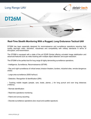 www.armour.gr
Real-Time Stealth Monitoring With a Rugged, Long Endurance Tactical UAV
Long Range UAV
DT26M has been especially designed for reconnaissance and surveillance operations requiring high
quality day/night video, discretion, robustness and compatibility with military standards in terms of
encryption, and transmission.
The DT26M is equipped with a state of the art EO/IR Gimbal offering unrivaled image stabilization and
advanced features such as video tracking with multiple object detection and super-resolution.
The DT26M is the perfect tool for long range & highly demanding surveillance operations.
- Intelligence, Surveillance, Reconnaissance (ISTAR)
- Day and night surveillance of critical areas (mission theaters, borders, industrial sites, remote dangerous
areas)
- Large area surveillance (5000 ha/hour)
- Detection, Recognition & Identification (DRI)
- Tracking mobile targets (people, cars, boats, planes…) for long pursuit and over long distances
(+50kms)
- Remote identification
- Real-time operations monitoring
- Patrol and convoy escorting
- Discrete surveillance operations (low visual and audible signature)
 